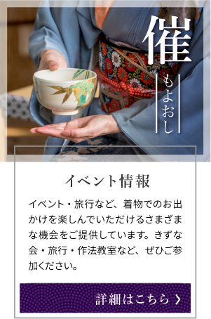 催 もよおし イベント情報 イベント・旅行など、着物でのお出かけを楽しんでいただけるさまざまな機会をご提供しています。きずな会・旅行・作法教室など、ぜひご参加ください。