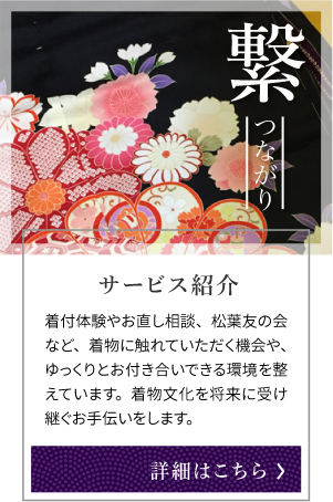 繋 つながり サービス紹介 着付体験やお直し相談、松葉友の会など、着物に触れていただく機会や、ゆっくりとお付き合いできる環境を整えています。着物文化を将来に受け継ぐお手伝いをします。