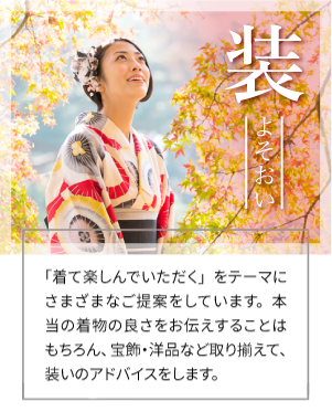 装 よそおい 商品ギャラリー 「着て楽しんでいただく」をテーマにさまざまなご提案をしています。本当の着物の良さをお伝えすることはもちろん、宝飾・洋品など取り揃えて、装いのアドバイスをします。