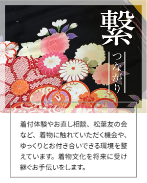 繋 つながり サービス紹介 着付体験やお直し相談、松葉友の会など、着物に触れていただく機会や、ゆっくりとお付き合いできる環境を整えています。着物文化を将来に受け継ぐお手伝いをします。